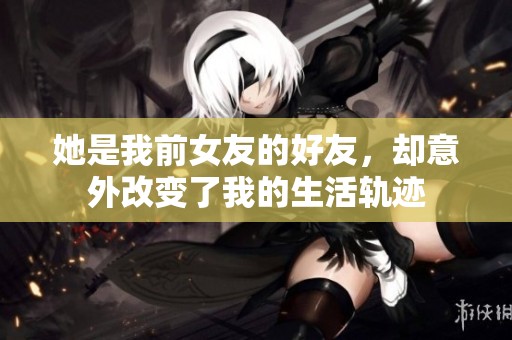 她是我前女友的好友，却意外改变了我的生活轨迹