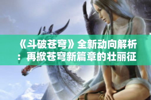 《斗破苍穹》全新动向解析：再掀苍穹新篇章的壮丽征程