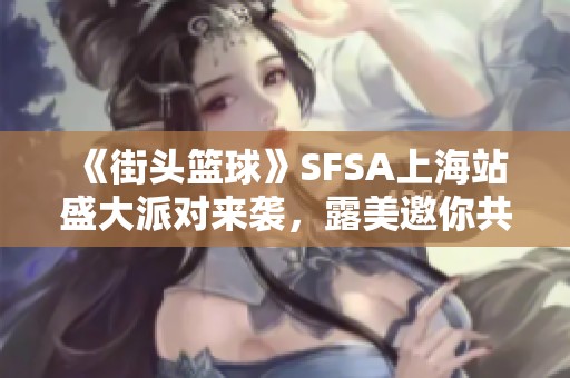 《街头篮球》SFSA上海站盛大派对来袭，露美邀你共享甜蜜蛋糕时光