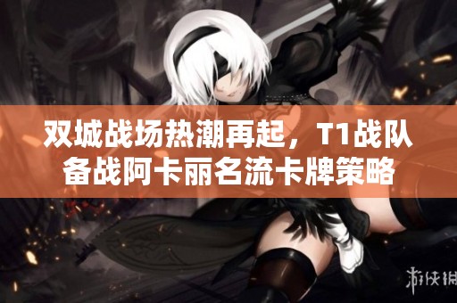 双城战场热潮再起，T1战队备战阿卡丽名流卡牌策略