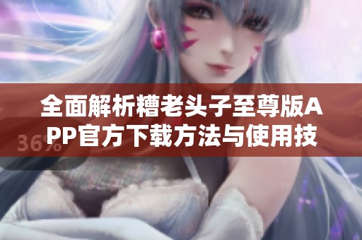 全面解析糟老头子至尊版APP官方下载方法与使用技巧