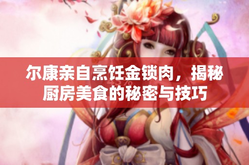 尔康亲自烹饪金锁肉，揭秘厨房美食的秘密与技巧