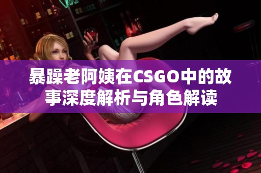 暴躁老阿姨在CSGO中的故事深度解析与角色解读