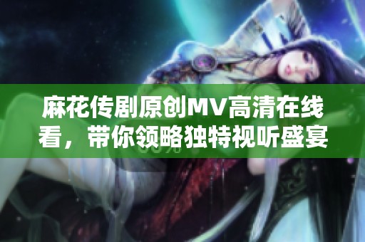 麻花传剧原创MV高清在线看，带你领略独特视听盛宴