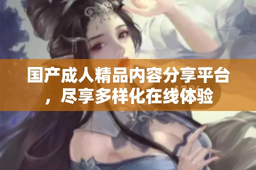 国产成人精品内容分享平台，尽享多样化在线体验
