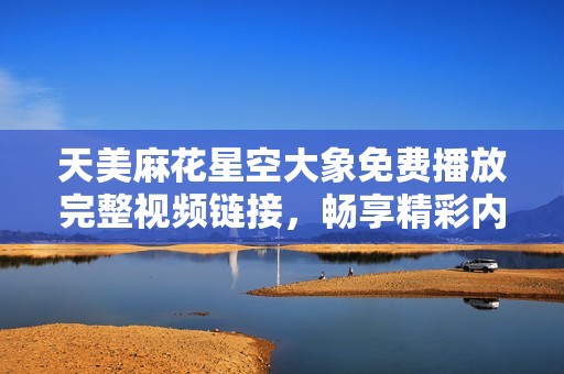 天美麻花星空大象免费播放完整视频链接，畅享精彩内容！