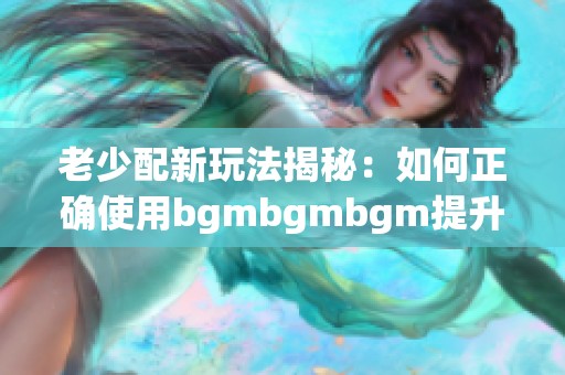 老少配新玩法揭秘：如何正确使用bgmbgmbgm提升体验