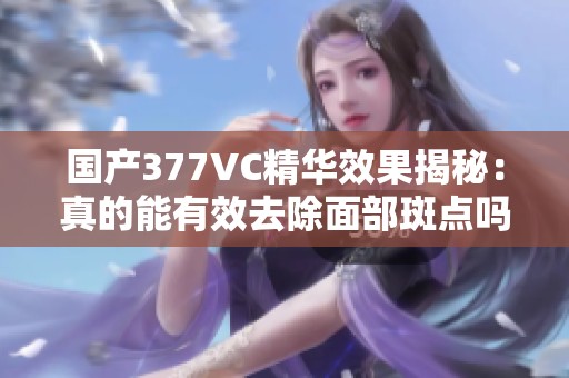 国产377VC精华效果揭秘：真的能有效去除面部斑点吗