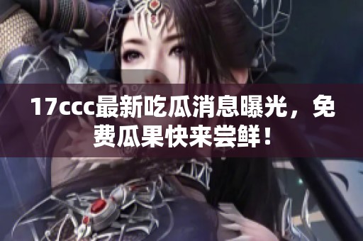 17ccc最新吃瓜消息曝光，免费瓜果快来尝鲜！