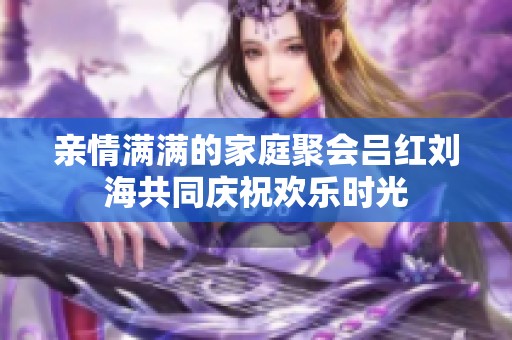 亲情满满的家庭聚会吕红刘海共同庆祝欢乐时光