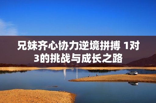 兄妹齐心协力逆境拼搏 1对3的挑战与成长之路