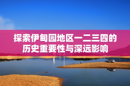 探索伊甸园地区一二三四的历史重要性与深远影响