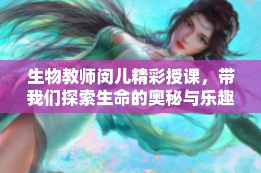 生物教师闵儿精彩授课，带我们探索生命的奥秘与乐趣