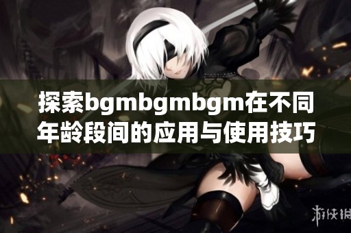 探索bgmbgmbgm在不同年龄段间的应用与使用技巧