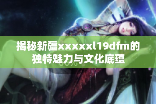 揭秘新疆xxxxxl19dfm的独特魅力与文化底蕴