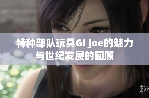 特种部队玩具GI Joe的魅力与世纪发展的回顾