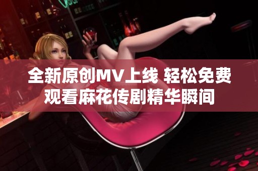 全新原创MV上线 轻松免费观看麻花传剧精华瞬间