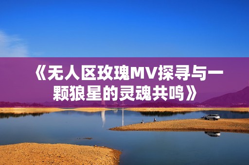 《无人区玫瑰MV探寻与一颗狼星的灵魂共鸣》