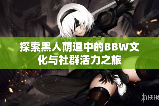 探索黑人荫道中的BBW文化与社群活力之旅