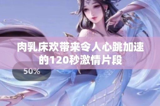 肉乳床欢带来令人心跳加速的120秒激情片段