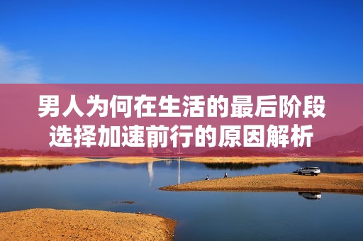 男人为何在生活的最后阶段选择加速前行的原因解析