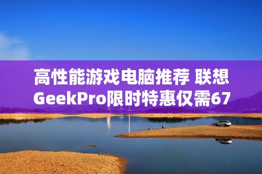 高性能游戏电脑推荐 联想GeekPro限时特惠仅需6799元