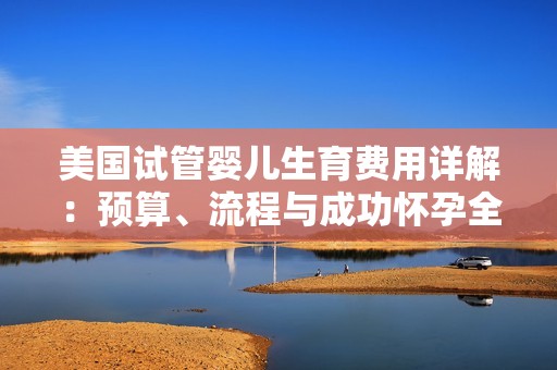 美国试管婴儿生育费用详解：预算、流程与成功怀孕全指南