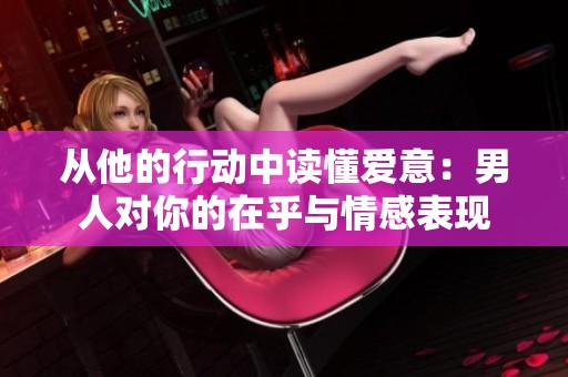 从他的行动中读懂爱意：男人对你的在乎与情感表现