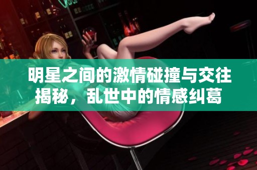 明星之间的激情碰撞与交往揭秘，乱世中的情感纠葛