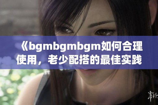 《bgmbgmbgm如何合理使用，老少配搭的最佳实践指南》