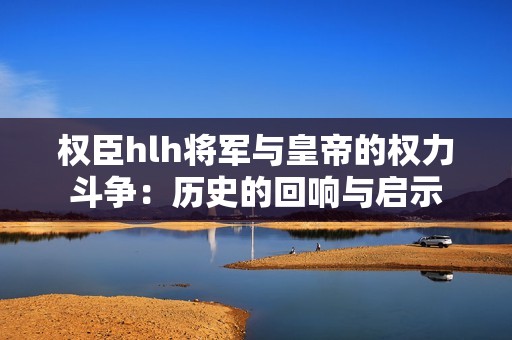 权臣hlh将军与皇帝的权力斗争：历史的回响与启示