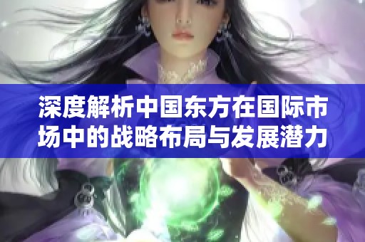 深度解析中国东方在国际市场中的战略布局与发展潜力