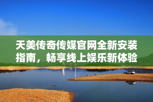 天美传奇传媒官网全新安装指南，畅享线上娱乐新体验