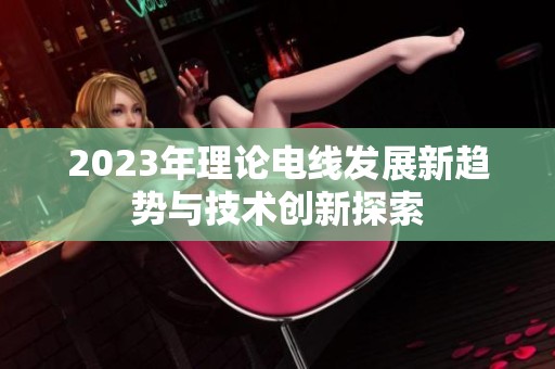 2023年理论电线发展新趋势与技术创新探索