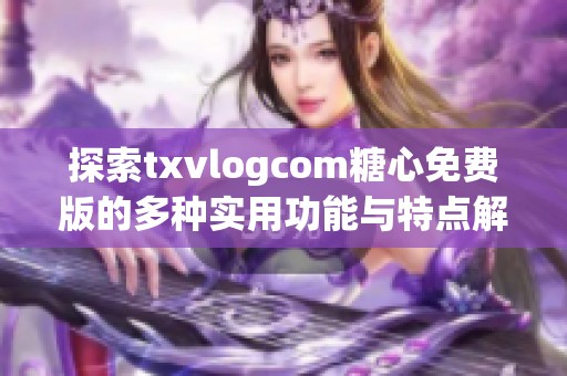 探索txvlogcom糖心免费版的多种实用功能与特点解析