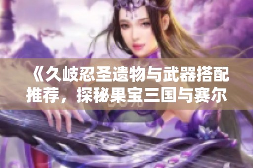 《久岐忍圣遗物与武器搭配推荐，探秘果宝三国与赛尔号麒麟》