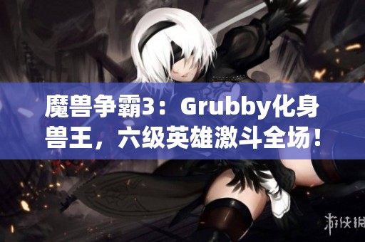 魔兽争霸3：Grubby化身兽王，六级英雄激斗全场！