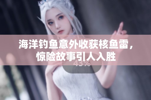 海洋钓鱼意外收获核鱼雷，惊险故事引人入胜