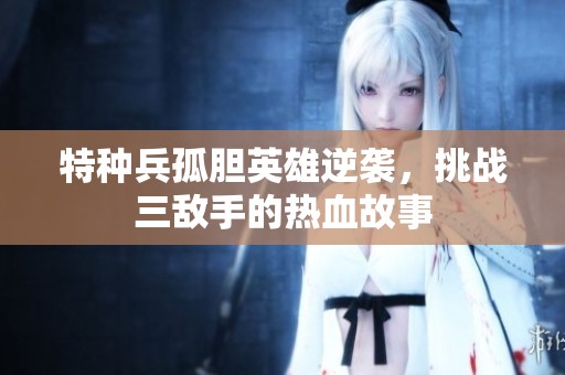 特种兵孤胆英雄逆袭，挑战三敌手的热血故事
