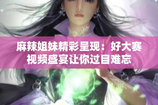 麻辣姐妹精彩呈现：好大赛视频盛宴让你过目难忘