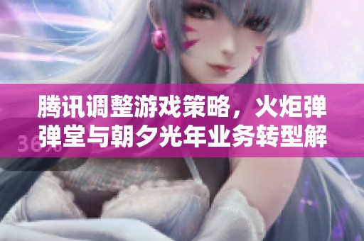 腾讯调整游戏策略，火炬弹弹堂与朝夕光年业务转型解析