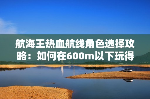 航海王热血航线角色选择攻略：如何在600m以下玩得更开心