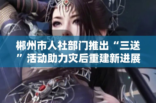 郴州市人社部门推出“三送”活动助力灾后重建新进展