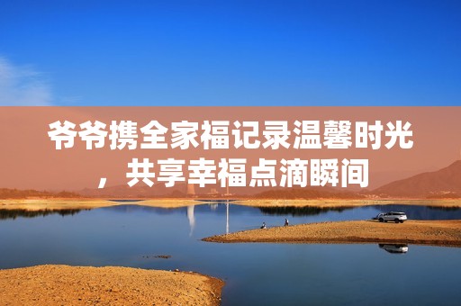 爷爷携全家福记录温馨时光，共享幸福点滴瞬间