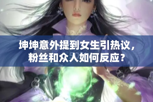 坤坤意外提到女生引热议，粉丝和众人如何反应？