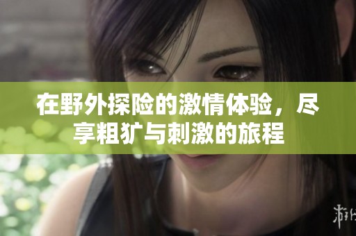 在野外探险的激情体验，尽享粗犷与刺激的旅程