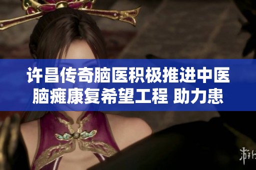 许昌传奇脑医积极推进中医脑瘫康复希望工程 助力患者重回健康生活
