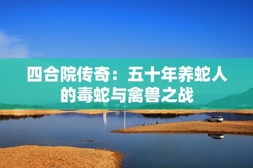 四合院传奇：五十年养蛇人的毒蛇与禽兽之战