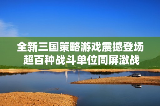 全新三国策略游戏震撼登场 超百种战斗单位同屏激战