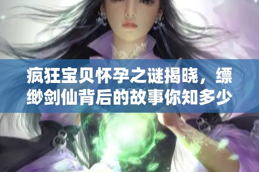 疯狂宝贝怀孕之谜揭晓，缥缈剑仙背后的故事你知多少